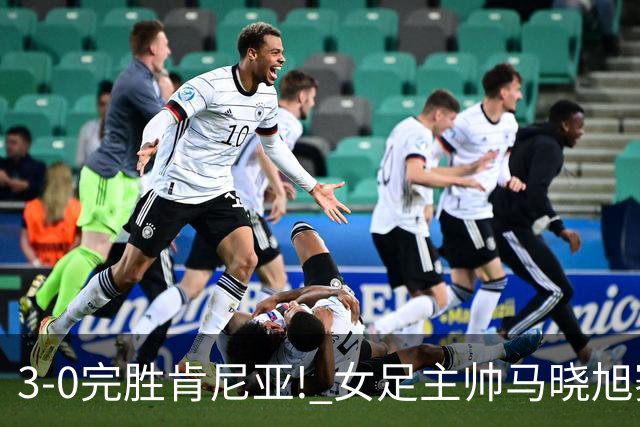 3-0完胜肯尼亚! 女足主帅马晓旭赛后竟然这么说，很有自己的打算